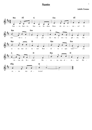 1

Santo

Adolfo Temme
F#

F#

## 3
« « ˆ l « « « =l
4 _
«
« « « « « «
«
«. « _ « l « _ _ _ l «.
« « « « « « ˆ
===========================
&
ˆ « ˆ ˆ «
j
ˆ ˆ « ˆ ˆ ˆ
« « ˆ « « «
ˆ
« « « « « «
«
j
ˆ ˆ
«
« «
ˆ
«
« «
Bm

San

-

to,

G

San - to,

Em

San

- to,

Se - nhor

Deus

do

ni - u -

ver -

so!

O

## « .
« « « « «
«
« « ˆ
«
ˆ
« «
ˆ «
«
« « «
ˆ ˆ « ˆ «
« « « l « « « l « « « « « l « «
« « « « ˆ
« «
« =
« « «
ˆ ˆ ˆ
j
ˆ
ˆ ˆ
ˆ
«
« «
«
=========================== l
&
ˆ
Bm

Em

céu

ter e

a

A

- ra

pro

-

D

cla - ma

a

vos - sa

gló -

ria.

Ho

-

Bm
« «
«
« « ˆ D « «
«.
« « Em
«.
## Bm
«
«
« « «
«
« « ˆ
« « «
«
j
ˆ ˆ «
ˆ
ˆ
« «
«
«
« «
ˆ ˆ ˆ
« « «
« ˆ « l « «
« «
ˆ ˆ
« =
j
ˆ « «
«
=========================== l
&
l
l
ˆ
«
sa

-

na

nas

al -

tu -

ras!

Ben

-

di

-

to

o

que

vem

em

D
Bm
«.
« « « D«
## A « « « «
« « « « «
«
« « «
«
«
«
« ˆ « ˆ «
ˆ
j
ˆ ˆ « l «
«
« « ˆ
ˆ « ˆ « ˆ l «
ˆ
«
«
«
«
« =
«
˙
ˆ
ˆ
ˆ
«
«
«
«
=========================== l
&
l
«
no - me do

F#m

Se -

nhor!

Ho

-

sa

-

na

nas

al -

tu -

B
«
«
## «
« ˆ
«
«
«
« « «
«.
ˆ
˙
«
«
»»» .
ˆ
«
« ˆ « l
j
ˆ «
«
======================
&
=
l ˙
”
sa

-

na

nas

al -

tu ras!-

ras!

Ho

-

 