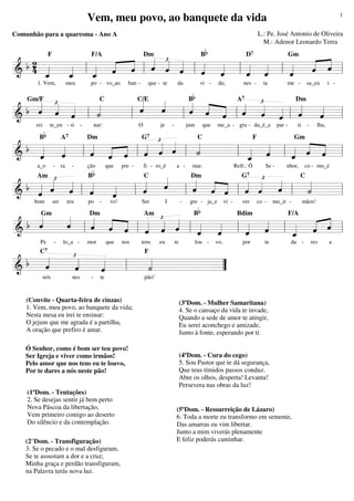 Vem, meu povo, ao banquete da vida

1

L.: Pe. José Antonio de Oliveira
M.: Adenor Leonardo Terra

Comunhão para a quaresma - Ano A

b

B
D
Gm
« « £ «
« «
« «
b2 «
« «
ˆ « «
ˆ ˆ l
« «
4 _
« l _ « « l « « ˆ l « « l « « l «
« « « ˆ ˆ «
« «
ˆ
« «
«
ˆ ˆ
=============================
&
« «
«
«
« «
ˆ ˆ
ˆ
« «
«
ˆ
_
ˆ
ˆ
«
«
«
F

F/A

meu

1. Vem,

Dm

po - vo_ao

ban -

que - te

da

b

7

vi -

da;

nes -

ta

me -

sa_eu

i -

C
C/E
B
A
Dm
«
«
« £
« « « « £
«
«
«
«
«
« ˆ « « q
ˆ
ˆ
«
«
«
b ˆ q q
ˆ « « ˆ
«
«
« « ˆ l «
«
˙
ˆ
«
«
ˆ
«
=============================l
&
l
l
l
q l «
Gm/F

rei

Bb

te_en - si

-

nar:

O

je

-

7

jum

que

me_a - gra - da_é_a

par -

ti

-

lha,

C
F
Gm
£«
«
« «
« « « « « q
«
b «
«
« ˆ « l « ˆ
«
« « l « ˆ « l
˙
«
«
ˆ « « ˆ «
ˆ
«
« « «
=============================
&
ˆ
l « « ˆ «
l
l _ «
«
«
ˆ « ˆ
ˆ
«
«
ˆ
«
a_o

A7

-

ra

G7

Dm

-

Bb

ção

que

pre -

fi - ro_é

a -

mar.

Refr.: Ó

Se -

nhor,

co - mo_é

C
Dm
C
«
«£ « «
«
« « « « £ «
«
ˆ
«
« « « « q «
b « « « «
«
«
«
ˆ « « l ˆ
ˆ l «
« « «
« ˆ ˆ «
«
ˆ
˙
« ˆ ˆ l ˆ
«
«
«
=============================l
& ˆ
l
l
«
ˆ
«
Am

bom

ser

teu

-

lo_a -

G7

po -

vo!

I

Ser

-

b

gre - ja_e

vi -

ver

co -

mo_ir -

mãos!

Gm
Dm
Am
B
Bdim
F/A
«
«
« « « « £« «
«
« «
ˆ l « ˆ « l « « « l « « l « « l « ˆ « l
b «
ˆ
«
«
ˆ
ˆ « « ˆ ˆ ˆ
« « ˆ « « «
ˆ
« «
« «
«
=============================
&
« « «
ˆ ˆ
ˆ
« «
«
_ «
ˆ
«
Pe

mor

que

nos

tens

eu

te

lou -

vo,

£
«
«
«
«
b «
«
«
ˆ
«
«
ˆ
˙
«
«
================== ”
&
l
=
ˆ
«
C7

nós

por

te

da -

F

nes

-

te

(Convite - Quarta-feira de cinzas)
1. Vem, meu povo, ao banquete da vida;
Nesta mesa eu irei te ensinar:
O jejum que me agrada é a partilha,
A oração que prefiro é amar.
Ó Senhor, como é bom ser teu povo!
Ser Igreja e viver como irmãos!
Pelo amor que nos tens eu te louvo,
Por te dares a nós neste pão!
(1ºDom. - Tentações)
2. Se desejas sentir já bem perto
Nova Páscoa da libertação,
Vem primeiro comigo ao deserto
Do silêncio e da contemplação.
(2°Dom. - Transfiguração)
3. Se o pecado e o mal desfiguram,
Se te assustam a dor e a cruz;
Minha graça e perdão transfiguram,
na Palavra terás nova luz.

pão!

(3ºDom. - Mulher Samaritana)
4. Se o cansaço da vida te invade,
Quando a sede de amor te atingir,
Eu serei aconchego e amizade,
Junto à fonte, esperando por ti.
(4ºDom. - Cura do cego)
5. Sou Pastor que te dá segurança,
Que teus tímidos passos conduz.
Abre os olhos, desperta! Levanta!
Persevera nas obras da luz!

(5ºDom. - Ressurreição de Lázaro)
6. Toda a morte eu transformo em semente,
Das amarras eu vim libertar.
Junto a mim viverás plenamente
E feliz poderás caminhar.

res

a

 