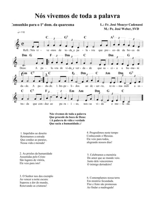 Nós vivemos de toda a palavra
Comunhão para o 1º dom. da quaresma

L.: Fr. José Moacyr Cadenassi
M.: Pe. José Weber, SVD

q = 110

G7
C
A7 £
£
£
£
« « « « « «
« « « « « « « « « ˆ « « « « « «
« «
c « «
ˆ ˆ ˆ ˆ ˆ ˆ ˆ ˙ « « « « « « « ˆ
« « « « « « « « «
=======================l
&
« ˆ
ˆ « l « « « « « « l « « ˆ « l ˆ ˆ ˆ ˆ ˆ «
«
C

£
£
« « « « « « « « « « « « « £ « « £ «
« « « « « « « « « « « « « « « « « «
«.
« ˆ « « « « « « « « « ˆ « ˆ « « ˆ ˆ
ˆ « “{ ˆ ˆ ˆ ˆ ˆ ˆ l ˆ ˙ ˆ « l ˆ « ˆ ˆ « =
«
======================= l
& «
« «
˙
«
Refr.: Nós vi -

ve -mos de

Dm G

F

to - da_a pa

Dm

- la - vra

que pro - ce - de da bo - ca de

C

Dm

G

£
£
« « « « « « « « « « « « « « « « « « £ « « £« «
« « « « « « « «« «
« « « «
« « « ˆ{ ˆ ˙ « « « « « « « « « « ˆ « ˙ ˆ ˆ «
«
======================= l
& ˆ ˙ ˆ «” « « « ˆ l ˆ ˙ ˆ ˆ ˆ l ˆ ˙ ˆ « l ˆ « « «=
« « ˆ «
« « « ˆ
Deus:

A

pa -

Gm C7
1.

2.

la - vra de vi -da_e ver - da - de

C

F

Dm

que sa - ci - a

C

Am

a

hu - ma - ni

Dm

G7

£ Em Am
Dm
G
C
«£ ˙ « « « « « « « « £ « « £ «
« « « « « » « « « «
« « « « l ˆ »» ˆ ˆ ˆ l ˆ « « « l « « « « « l « « =
ˆ ˙ ˆ « « « « « « ˙ « « ˆ ˙ ˆ « ˆ « «
=======================
& « « « ˆ
”
« ˆ ˆ « « « ˆ « _ _
«
ˆ ˙
« «
da - de.

C

tra - da

A

C7

pa -

da- de.

1. Im - pe - li - dos

ao de - ser - to,

re -to - ma- mos

F

que con - duz ao

pa - ra - í - so,

nos - sa

vi - da

e mo - ra - da.

Nós vivemos de toda a palavra
Que procede da boca de Deus:
/:A palavra de vida e verdade
Que sacia a humanidade.:/

1. Impelidos ao deserto
Retomamos a estrada
Que conduz ao paraíso,
Nossa vida e morada!

4. Progredimos neste tempo
Conhecendo o Messias.
Ele veio para todos,
alegrando nossos dias!

2. As prisões da humanidade
Assumidas pelo Cristo
São lugares de vitória,
Ele veio para isto!

5. Celebramos a memória
Do amor que ao mundo veio.
Junto dele venceremos
O inimigo derradeiro!

3. O Senhor nos deu exemplo
Ao vencer a noite escura:
Superou a dor do mundo,
Renovando as criaturas!

6. Contemplamos nossa terra
Em mistério fecundada.
Flor e fruto são promessas
Ao findar a madrugada!

a es -

 