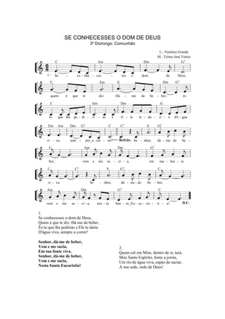 SE CONHECESSES O DOM DE DEUS
3º Domingo: Comunhão
L.: Natalina Grande
M.: Telmo José Tomio
G7

Am
Dm
¬ 6 C
« « « «.
« « « «. « «
«.
« ˆ _ l «
« « _ l « « « l «=
L& 8 «
“===================== l
ˆ
« « ˆ ˆ
ˆ « « «
« « « ˆ ˆ ˆ
ˆ ˆ « « « j «.
«
«
˙
«
«
ˆ
1-

C
Em
F
¬
«
« « « Dm G «
« « «
«.
«.
« ˆ ˆ « « «
«.
« « «
« « « l « « =
ˆ « «
«
ˆ
« « « l « l ˆ
ˆ ˆ ˆ
˙
«
«
L& «
“===================== l
j
ˆ. ˆ ˆ
« « «
Se

-

co - nhe - ces

-

ses

o

dom

de

Deus,
7

quem

é

que

te

diz:

Dá

-

me

de

be

- ber,

és

C
Am
Dm
G
¬
« « « ˆ « « «
«
« « « « « l « . « « l « . « ˆ ˆ l « . ˆ ˆ =l
« « « « « « « ˆ
«
L& _ _ _ « « _ _ _ ˆ « « « « « « «
“=====================
« « ˆ « « « « « « ˆ
j
ˆ ˆ « ˆ ˆ ˆ ˆ ˆ
j
« « «
« « «
tu

que lhe

pe - di -

ri

- as

e

E - le

te - da -

ri - a

d'á - gua

F
C
C
¬ Em Am Dm G
« G J » œ
«
« . « . l « « « « l « l l « Œ « l « . l « œ œ =l
˙ ˆ »»» »» »J
« «
« ˆ ˆ « « « « «
»»
L & ˆ « « . « _ _ _. _.
“=====================
« « « ˆ « « ˙ ˆ
«
ˆ ˆ « «
_
j
ˆ
«
7

sem -

vi - va,

7

pre_a cor - rer!

7

Refrão: Se - nhor,

dá - me de

be -

C
Am «
G
¬
« « «
« « œ « Dm « «
« « « «
« « «.
« ˆ »»» « l « « « . l ˆ « « «=l
« ˆ ˆ
j
j
ˆ ˆ ˆ
«
« ˆ ˆ ˆ
« « «
j ˆ
ˆ « « «
j
«
« j
« « « j
«
L&
“=====================
l ˆ
7

ber,

vem

e

me

sa

- ci - a,

em

tua - fon - te

F
¬ C « « C Œ
« « « «
« G« »J » »J C« « «
« ˆ ˆ. «.
j
ˆ « « lˆ
˙
ˆ »» »» »» ˆ ˆ ˆ .
j
«
« l « . l « œ œ œ l « « «=l
«
«
« « «
«
L&
“=====================
«
_
j
ˆ
«
7

vi - va.

7

Se

- nhor,

dá - me - de

be - ber,

¬ Am « œ « Dm « ‰ « « G « « « «C « «
« « »» « « « « « « « « « « « «
ˆ «
j «
j
j j
« j
« ˆ « ˆ ˆ ˆ « « « « « « ”
L& « ˆ » ˆ l « ˆ « « l « ˆ ˆ ˆ l ˆ ˆ ˆ . =
“=====================
« j
7

vem e

me

sa - ci - a,

nes - ta

San - ta_Eu - ca - ris -

ti - a!

1.
Se conhecesses o dom de Deus,
Quem é que te diz: Dá-me de beber,
És tu que lhe pedirias e Ele te daria
D'água viva, sempre a correr!
Senhor, dá-me de beber,
Vem e me sacia,
Em tua fonte viva.
Senhor, dá-me de beber,
Vem e me sacia,
Nesta Santa Eucaristia!

2.
Quem crê em Mim, dentro de si, terá,
Meu Santo Espírito, fonte a jorrar,
Um rio de água viva, capaz de saciar,
A sua sede, sede de Deus!

D.C.

 