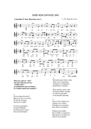 DIZEI AOS CATIVOS: SAÍ!
Comunhão 4º dom. Quaresma Ano A

L. e M.: Reginaldo Veloso

Dm
D
Dm
¬ b2
« Gm
« « «
« « « « «
« l « « l « « ˆ l « « l #˙ l « « l
« ˆ ˆ
« ˆ ˆ ˆ « ˆ ˆ
« « « « « «
4 _ l «
«
ˆ
«
« « «
L&
“=====================
=
«
˙
«
«
_
ˆ
«
7

F#º

¬ b Gm « « « « « «
« «
« ˆ « « « «. ˆ œ œ
ˆ
« « « #ˆ ˆ « « »» »»
»» »»» .
ˆ ˆ
« “ { » » l œ œ »»»œ l « «=l
« «
ˆ « l « ˆ
L&
“=====================
»
Di

-

zei

ca

aos

tre - vas: "Vin - de_à

-

ti

- vos: "Sa - í!"

luz!" Ca - mi - nhe -

Aos

mos

que

'stão nas
Dm

pa - ra_as fon - tes,

¬ b Gm « « A« « « « 1. Dm Gm « « 2. Dm FIM « «
« «
«
»»» « « « ˆ ˆ ˆ « « « « { «
ˆ « « « « « ˙ ˆ « «
« ˆ ˆ
L& œ « . ˆ l ˆ « l « « l « l « ˆ . ˆ ” « ” « « =
“===================== l
˙
ˆ
« «
«
«
7

é_o Se - nhor quem nos con -

duz!

Ca - mi

-

duz!

Foi no

Gm
C
¬ b D »»œ « «
»»œ
« «
»œ œ « « l »œ »»»œ « ˆ=l
»»» « «
« «
ˆ ˆ
« « l »»
»»
» »
« «
ˆ ˆ
ˆ «
« «
L& “ {
“=====================
tem - po
sim
te

fa - vo
guar - da

-

rá - vel que_eu te_ou
rei
te
fa
-

vi,
rei

te es - cu
Me - di - a

-

so - cor
se - rás

-

vo

F #º
Bb
¬ b F « « «
« « « «
« «
« «
« « « «
ˆ
« ˆ « « l »œ œ « « l « ˆ « « =l
ˆ « ˆ ˆ
« « « «
»» »»» « «
ˆ ˆ
ˆ ˆ
L&
“=====================
tei
dor

no
di
d'A - li

-

a
da
an - ça

sal - va
com
o

-

ção
po -

2. Dm
¬ b A « « « « 1. Dm « «
« « « «
« «
ˆ ˆ ˆ ˆ
« « « « l «
ˆ « ” «
« ˆ { «
«
ˆ
«
« ”
L&
“=====================
l « =
˙
ˆ
«
«
7

ri - te_e
a Li - ber seu

ju
ta

Dizei aos cativos: "Saí!"
Aos que estão nas trevas:
"Vinde à luz!"
/:Caminhemos para as fontes,
É o Senhor quem nos conduz!:/
1.
Foi no tempo favorável
Que eu te ouvi, te escutei,
No dia da salvação
Socorri-te e ajudei.
E assim te guardarei,
Te farei Mediador
D'Aliança com o povo,
Será seu Libertador!

-

-

dei.

E

as

-

dor!

D.C. ao FIM

2.
Não terão mais fome e sede,
Nem o sol os queimará,
O Senhor se compadece,
Qual Pastor os guiará...
Pelos montes, pelos vales
Passarão minhas estradas,
E virão de toda parte
E encontrarão pousada.
3.
Céus e terra, alegrai-vos,
Animai-vos e cantai;
O Senhor nos consolou,
Dos aflitos se lembrou!
Poderia uma mulher
De seu filho se esquecer?...
Inda que'isso acontecesse,
Nunca iria te perder!

 