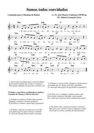 Somos todos convidados
Comunhão para o Domingo de Ramos

L.: Fr. José Moacyr Cadenassi, OFMCap
M.: Adenor Leonardo Terra

« «
« « «
b 4 Œ « « « « ˆ ˆ « ˆ ˙ « « « « œ. œ œ « Œ
« « « « l « « »»»
« « « ˆ «
« «
˙
«
« ˆ «
ˆ « l ˆ « »»» »J l »»» « =
»»
« « « ˆ «
======================= l
& 4
« ˆ «
ˆ «
ˆ
«
_
ˆ
«
Dm

Gm

C

F

« « «
b «. « « « ˆ ˆ « ˆ « « « « « «. « « « Œ
« « « « « « l« « « « « l «
j
« ˆ « « ˆ ˆ « « ˆ ˆ « «
« « ˆ ˆ « « « « ˙ « « ˆ _ « « l « #_ =
======================= l
& ˆ ˆ
j
˙
nˆ « « ˆ «
«
1. So - mos to - dos con - vi - da -

Gm

dos

pa - ra_a cei - ia

do

cor - dei - ro:

E7

Dm

A

«. « ˆ « « « « ˆ « « « « « « « « « Œ « ˆ
« «
« « « « « « « « « ˆ « « «. « «
b « ˆ « « « « ˆ « ˙ ˆ «
j
« «
ˆ =
«
« « ˆ ˆ ˆ l« « « « « l ˆ ˆ ˆ ˆ l « «
«
======================= l
& ˆ
j
« « « « ˆ ˆ
«
Nes - te mun - do i - mo - la -

Gm

do,

dos

vi - ven - tes

é_o

A7

Dm

pri - mei- ro!

Dm

D7
« « « «
˙ œ »»œ »œ œ œ ˙ « « ˙ « ˆ ˆ « œ « Œ « ˆ
»»
»»
»» »»
»»
ˆ « « «
« « « ˆ »» «
« «
«
b »
« « »
« « l » ˆ
«
ˆ «
« =l
»» »» »» »»» l » »
ˆ ˆ
« « l
=======================
&
Não

se -ja -mos se - pa - ra -

D

nhor,

dos

do a - mor que_ao mun - do

Gm

a

tu - a

Pás - coa,

C

Bb

con - fir -

ve - io!

Refr.: Ó Se -

F

ma

-

da

no ma - dei - ro,

é pe -

« « « « « « «
b « « ‰ « « « « « Œ « ˆ ˙ ‰ « « ˆ « «
« « »»
ˆ ˆ ˆ ˆ « lˆ ˆ
« « « « ˆ « «
j
ˆ «
« « l »
« « « l « «. =
=======================”
&
j
ˆ « « ˆ ˙
« ˆ « « «
Gm

nhor

A7

Dm

da a - li - an - ça

Gm

e

1. Somos todos convidados para a ceia do Cordeiro.
Neste mundo imolado, dos viventes é o primeiro!
Não sejamos separados do amor que ao mundo veio!

Ó Senhor, a tua Páscoa, confirmada no madeiro,
É penhor da Aliança e o fim do cativeiro!
2. Exaltado no calvário, o Senhor abriu caminho,
Elegendo a santuário o humano peregrino!
O seu Reino é contrário a quem nega o pequenino!

3. O Senhor a cada dia vem abrir-nos os ouvidos
Co'a palavra que nos guia e dá força ao abatido:
É convite de ousadia frente à morte e ao perigo.

o

fim

A7

Dm

do ca - ti

- vei - ro!

4. O Senhor é a nossa estrada, salvação ao mundo inteiro,
Comunhão que nos abraça, nosso fim e paradeiro!
É o amor que nunca passa, luz que brilha ao caminheiro!

5. Do Deus vivo e verdadeiro recebemos plena vida
Pra vivermos, pioneiros, liberdade, a mais querida:
Eis o sonho que é primeiro desde a história mais antiga.

6. Do triunfo sobre a morte nós fazemos a memória:
Mais que a cruz, o Cristo é forte e conquista a vitória!
Do seu povo é o norte, o Senhor de toda a história!

 