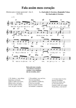 Fala assim meu coração
L.: Eurivaldo S. Ferreira e Reginaldo Veloso
M.: Eurivaldo S. Ferreira

Abertura para o tempo quaresmal - Ano A
Sl 27(26)
q = 70

Dm

Bb

F

Refr.: Fa - la_as -sim meu co - ra - ção:

"Vou

bus - car

«
b2 « « « ˆ ˆ ˆ « ˆ ˆ
»» « « « « « « « «
« « « « « « l « « « l »œ . œ « « « « l ˆ ˆ « . =l
« « « « « « «
ˆ « « « ˆ « «
« ˆ ˆ ˆ « « « «
»»
« ˆ
=======================
& 4 ˆ. «
» ˆ « « « « « ˆ _
«
«
ˆ
F

Bb

C

a tu - a

fa - ce!"

Se

1.
2.
«. « «. « « ≈
. »»œ œ. »»œ « « «
»»
« « «
»»
b œ »
« « « « «
ˆ ˆ «
« « ˆ l ˆ ˆ « « l ˆ.
« « ˆ ˆ «
« ” « =l l
=======================
& “{ » »
» l
« «
_{ ˙
k
ˆ «
«
C7

F

C7

Gm

- nhor, o teu sem - blan - te

Bb

F

não me_es - con - das,

F

não!

Se - não!

b « « « « « « « «
« « « « « « «
« « « « « « l « « l « . « « « « « l « =l
ˆ ˆ « ˆ ˆ ˆ «
« « ˆ « « « ˙
ˆ. ˆ « ˆ ˆ ˆ « «
« « ˆ « « « ˆ ˆ
=======================
&
F

1. És,

Gm

Se -nhor o meu a - bri - go,

se

C

-

gu - ran -ça_e pro - te

- ção,

« « « «
« « « « « « « «
« ˆ « « «
»œ . »»»œ « ˆ « « «
« « ˆ ˆ ˙
ˆ « « « «
b « ˆ « ˆ ˆ ˆ « «
ˆ.
« « « « « « l ˆ ˆ l »»
« «
l « =
======================= l
&
A7

Dm

te - nho_os o -lhos em

ti

Bb

Gm

B bm

fi - xos,

mi

C

- nha

ro -cha_e sal - va

-ção.

« « « « « « « « «
« « « ˆ « « «
b « « « « ˆ ˆ « ˆ «
« ˆ « « « « « ˆ
ˆ « ˆ « « ˆ « «
ˆ.
«
« « l
« « « « « « l « =
ˆ. ˆ « « ˆ ˆ ˙
=======================”
&
l « « ˆ « « « «
F

Vê

meu co - ra -ção con - tri - to,

F

vem,

C7

F

me gui - e_a tu - a

mão.

Fala assim meu coração:
"Vou buscar a tua face!"
/:Senhor, o teu semblante
não me escondas, não!:/

1. És, Senhor, o meu abrigo,
Segurança e proteção,
Tenho os olhos em ti fixos,
Minha rocha e salvação.
Vê meu coração contrito,
Vem, me guie a tua mão.

2. Da maldade, vem, me livra,
Tira-me da perdição.
Teu semblante é minha luz,
É farol na escuridão.
Em teu coração encontro
Só bondade e compaixão.

3. A ti peço uma só coisa:
Em tua casa habitar
Cada dia de minha vida,
E o teu amor provar!
Cantarei, então, pra sempre
Ó meu Deus, o teu louvor!

 