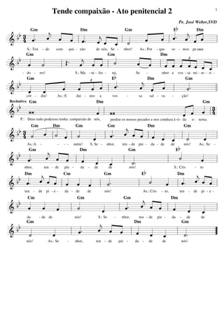 Tende compaixão - Ato penitencial 2

1

b

Gm
E
Dm
« « « Dm
« «. « « «
b3 «
«
« ˆ ˆ « «
b 4 «. « « « l «.
j
ˆ ˆ « «
«
« « ˆ ˆ
« « « l «
ˆ l « « « « =l
« « « ˆ ˆ
j
«
ˆ
ˆ
«
« « _ «
«
===========================
&
j
ˆ ˆ ˆ ˙
« « « «
«
Gm

ß
Í

S.: Ten

- de

com

-pai - xão

de nós, Se -

Í

res!

cór -

dia!

As.: E

dai - nos

Í

tai,

a

vos

-

nhor a

vos - sa mi - se - ri -

Dm

-

sa

Gm

sal - va

-

ção!

Gm

perdoe os nossos pecados e nos conduza à vi- da

e- terna.

« « «
3 « « « « «
j
ˆ ˆ « « «
bb 4 ˙ « l « « l «
« « « «
«
« « « ˆ
« ˆ ˙ ˆ ˙
« l «. « « ˆ l « « « l «
« =
ˆ
«
«
«
«
« ˆ _ «
=========================== l
&
ˆ
˙
ˆ
«
« «
«
«
ˆ
«
Gm

Í

Se

Dm

P.: Deus todo poderoso tenha compaixão de nós,

ß

so - mos pe caca
- -

3
« « « 4
« W
bb W
« « « =
« l
ˆ
« « ˆ l
ˆ
« «
«
===========================
&
ˆ
«
Recitativo Gm

ß

- que

Dm

Eb

S.: Ma - ni - fes -

Gm

Í

As.: Por

Gm

£
«.
«
« « «
b
«
« « «
«.
«
«
« « ˆ
b «
«
« « « l «
ˆ
«
«
«
ˆ
j
ˆ ˆ « l
« « «
ˆ
«
« «
ˆ ˆ
˙
«
«
«
=========================== l l
&
=
ˆ
«
ˆ
«
- do -

ß

nhor!

£
« «
b « «
« « « « «
. « « ˆ «
« ˆ
b « «
Œ
« « « l «
« ˙
«
ˆ «
« « l ˆ ˆ « « ˆ « =l
« « « « « « «
j
ˆ « «
ˆ ˙
« ˆ
« «
« « ˆ ˆ « « _
===========================
&
l
«
ˆ ˆ
«
Gm

ß

Pe. José Weber,SVD

As.:A

Dm

-

-

Gm

- -

mém!

Gm

S. Se -

nhor,

Dm

ten - de pie -

Gm

da - de

de

Eb

nós!

As.: Se

-

« « «
«
«
« « «
«
j
ˆ ˆ « l «
˙
bb « .
«
« « ˆ
«
« =
«
«
«
«
ˆ
«
«
ˆ
ˆ
«
« _ l «.
l
=========================== l
&
«
ˆ
˙
«
«
«
ˆ
nhor,
ten - de pie da - de
de
nós!
S.: Cris
- to
Gm

Dm

Gm

Eb

«
« « « «
b «. « « ˆ « « «
«.
«
«
j
ˆ ˆ « ˆ ˆ ˆ
j «
« « « « « « «
« « « « « «
b ˆ
˙
«
« l « . « « =l
«
«
« « « «
ˆ ˆ ˆ ˆ
˙
ˆ
«
«
===========================
&
l
l
l
Dm

ten -

Cm

de

pi - e -

Gm

da - de

de

nós!

Dm

As.: Cris

- to,

ten

-

de

pi - e -

« « «
«
«
«.
« « ˆ
«
bb «
«
«
«
«
j
« « «
ˆ ˆ « l «
«
«
«
«
«
ˆ
ˆ
«
«
«
«
ˆ
ˆ
«
«
«
« _ =
=========================== l
&
l ˙
l ˆ
«
ˆ
ˆ
«
«
ˆ
«
Cm

Gm

Gm

Dm

« « «
«.
« « ˆ
bb «
j
ˆ « « l « « «
«
« ˆ «
«
« « «
ˆ
«
«
«
« « ˆ
ˆ ˆ _ l «.
«
===========================”
&
l
=
˙
ˆ
˙
«
«
«
«
da

Gm

nós!

- de de

As.: Se

nós!

-

nhor,

S.: Se

ten - de

-

nhor,

pie -

ten - de

Dm

da

-

de

pie -

de

da

-

de

Gm

nós!

de

 