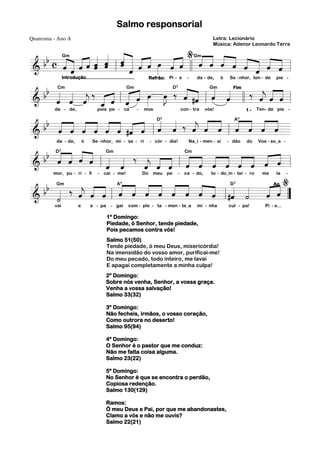 Salmo responsorial
Letra: Lecionário
Música: Adenor Leonardo Terra

Quaresma - Ano A

%
b c Gm « « « « « « « « ˆ œ « « Gm ˆ « « « « « «
« « «« « « « « « « » « « « « « « « « « «
« « « « « « l « « « « » ˆ « ll « « ˆ « ˆ « « ˆ
ˆ
ˆ ˆ
« « ˆˆ ˆ ˆ ˆ « ˆ « » « ˆ « « « ˆ « ˆ ˆ «
ˆ ˆ « «
« « ˆ «
======================= l
&b
=
«
ˆ
Introdução..................................

Refrão: Pi - e

-

da - de,

ó

Se - nhor, ten - de

pie -

Cm
Gm
b « « « ‰ « « « œ œ D « « Gm « Fim ‰ « « «
«
b « « « « ˆ l « ˆ »» »J ‰ « #ˆ l « « l l « « =l
« « ˆ «
ˆ « « ˆ
«
j «
« « «
ˆ ˆ ˆ
j ˆ
=======================
&
ˆ ˆ ˆ _ « « « » »»
« « « « « «
ˆ
«
7

da - de,

pois pe - ca

-

mos

con - tra

vós!

1-

Ten- de pie -

« « « « « « « « D « « « « Aº « « «
b b ˆ ˆ « « « « #ˆ ˆ « « ‰ « « « « ˆ « ˆ =
« « ˆ « ˆ « « « « ˆ ˆ ˆ « « « « «
j
ˆ
«
« « « ˆ « ˆ « « lˆ « « « ˆ l « « ˆ «
=======================
&
7

b D« ˆ « ˆ Gm « ‰ « « « Cm « « « « « « «
b « « « « l « «
«
ˆ « ˆ « ˆ
« « « « « ˆ
« « ˆ l « ˆ « ˆ « ˆ « ˆ=
======================= l
&
ˆ
j « « « « ˆ « « « ˆ
ˆ ˆ « « « « « ˆ « « «
« «
«
mor, pu - ri - fi - cai - me!
Do meu pe - ca - do,
to - do_in - tei - ro
me
la %
Ao
« « « « « « « « « «
b Gm ‰ « « « Aº ˆ « « « « « « D «
«
« ˆ
b «
« «
« « ˆ l « « « « « « « ˆ l #ˆ ˙
j
ˆ ˆ « « « ˆ ˆ ˆ ˆ ˆ « « «
«
ˆ «=
« « « ˆ
«
«
======================= ”
&
«
˙
da - de,

ó

Se - nhor, mi - se - ri

- cór - dia!

Na_i - men - si

- dão

do

Vos - so_a -

7

7

vai

e

a - pa

- gai

com - ple - ta - men - te_a

mi - nha

1º Domingo:
Piedade, ó Senhor, tende piedade,
Pois pecamos contra vós!
Salmo 51(50)
Tende piedade, ó meu Deus, misericórdia!
Na imensidão do vosso amor, purificai-me!
Do meu pecado, todo inteiro, me lavai
E apagai completamente a minha culpa!
2º Domingo:
Sobre nós venha, Senhor, a vossa graça.
Venha a vossa salvação!
Salmo 33(32)
3º Domingo:
Não fecheis, irmãos, o vosso coração,
Como outrora no deserto!
Salmo 95(94)
4º Domingo:
O Senhor é o pastor que me conduz:
Não me falta coisa alguma.
Salmo 23(22)
5º Domingo:
No Senhor é que se encontra o perdão,
Copiosa redenção.
Salmo 130(129)
Ramos:
Ó meu Deus e Pai, por que me abandonastes,
Clamo a vós e não me ouvis?
Salmo 22(21)

cul - pa!

Pi - e...

 