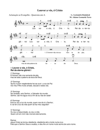 Louvor a vós, ó Cristo
Aclamação ao Evangelho - Quaresma ano A

L.: Lecionário Dominical
M.: Adenor Leonardo Terra

E
E/G#
A
E/G#
####
«A « ˆ «E «
« «
.
. »»œ « «
˙
»»
« « « « «
c Ó
œ œ ˆ
˙
»» »»» » « ˆ l »
»»
« « « « «
« l »
======================l
&
l ˆ ˆ. « ˆ ˆ
«
»
«
_
ˆ
«
Lou-

vor

a vós,

ó

Cris

-

to,

Rei da

e -ter- na

#
E
E/G#
A
E/G#
A «
E
B
#### F« «
« « « « «
. »œ « « ˙
« ˆ
»»
« ˆ. ˆ « «
˙
« « « l œ œ »» « « l »
»» »»»
»»
«
˙ ˆ «
ˆ ˆ
« « _
« «
======================= l
&
l ˆ « « « =
ˆ
»
»
«
ˆ
«
7

7

gló - ria!

Lou-

vor

a vós, ó

Cris

-

to,

Rei da

e - ter- na

B
E
A
E
B/D# «
#### «
«
œ «
»J ˆ
« «
j « « =l
«
W
j
ˆ ˙
«
»» «
« «
˙
«
˙
ll
=======================
&
«
gló
ria!
1. O homem não vive somen - te
de pão,
U
E/F#
B
#### C#m
«
«
«
«
«
«
«
j
ˆ
«
«
j
ˆ
˙
«
«
=======================
&
W
j
ˆ
=
”
«
7

7

mas de toda palavra da

bo

-

/: Louvor a vós, ó Cristo,
Rei da eterna glória!:/

ca

de

Deus.

.

1º Domingo
O homem não vive somente de pão,
mas de toda a palavra da boca de Deus.
2º Domingo
Numa nuvem resplendente fez-se ouvir a voz do Pai:
Eis meu Filho muito amado, escutai-o todos vós.
3º Domingo
Na verdade, sois Senhor, o Salvador do mundo.
Senhor, dai-me água viva a fim de eu não ter sede!
4º Domingo
Pois eu sou a luz do mundo, quem nos diz é o Senhor;
E vai ter a luz da vida quem se faz meu seguidor!
5° Domingo
Eu sou a ressurreição, eu sou a vida.
Quem crê em mim não morrerá eternamente.

Ramos
Jesus Cristo se tornou obediente, obediente até a morte numa cruz.
Pelo que o Senhor Deus o exaltou, e deu-lhe um nome muito acima de outro nome.

 