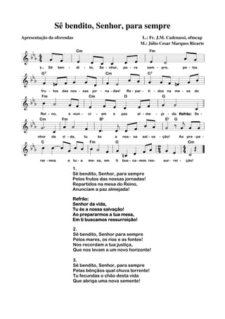Sê bendito, Senhor, para sempre
Apresentação da oferendas

L.: Fr. J.M. Cadenassi, ofmcap
M.: Júlio Cesar Marques Ricarte

Cm
Fm
« «
b 4 « «
« ˆ
« « « « « «
bb4 « ˆ
« «
ˆ «=
« l « « « « « ˆ l «
«
ˆ
« «
«
«
======================= l
&
ˆ ˆ _ _ ˆ «
ˆ
« « « ˆ « «
«
˙
«
ˆ «

b « « « « « « Cm « « « « « « « « ˆ
ˆ « « « « « « «
b b « nˆ « « « « l « « « ˆ l « « ˆ nˆ « « l
« ˙ « « ˆ ˆ « « ˆ «
ˆ « « ˆ ˆ ˆ ˆ «
« « ˆ « « « «
=======================
&
=
«
1-

Sê

ben

-

di

-

to,

Se - nhor,

pa - ra

G7

sem - pre,

pe - los

C7

D
G
b b Fm «
« « Cm « « «
« «
«
«
«
« ˆ
« ˆ l «
»»» «
« « «
«=
« « «
ˆ « ˆ
« « l « «
ˆ ˙
« «
« ˆ «
ˆ « ˆ
======================= l l
&b œ ˙
«
ˆ «
«
_
ˆ
«
fru - tos

das nos - sas

jor

- na - das!

Bb

Re - par -

ti

- dos na

me - sa

b

do

E
G
« «
b b Cm
« . « Fm « « «
« « «
« « « « ‰ « « «
« ˙ « «
« « =
« « ˆ « « l˙
« «
˙ « «
j
« « ˆ
ˆ ˆ «
« « « ˆ ˆ «
« «
=======================« l
& b « _ l ˆ « ˆ l ˆ.
j
ˆ « «
« ˆ
ˆ
nhor
da
vi - da,
tu
és
a
nos - sa sal - va - ção!
Ao pre - pa Cm
b b C œ « « « « Fm « « G
ˆ « ˆ ˆ
« 4 « « 4
œ »» « « « « œ « « « « « « « 2 ˆ « 4 « Œ
»»» » « « « « »» ˙ ˆ «
b
ˆ
« « ˆ « ˆ
« «
l » « « l ˆ n_ « « « l « ˆ l _ =
======================= ”
&
«
˙
«
ˆ « ˆ
«
Rei - no,

a -nun -

ci

-

am

rar - mos

a tu - a

me- sa, em

a

paz

ti

al - me

bus - ca - mos res-

1.
Sê bendito, Senhor, para sempre
Pelos frutos das nossas jornadas!
Repartidos na mesa do Reino,
Anunciam a paz almejada!
Refrão:
Senhor da vida,
Tu és a nossa salvação!
Ao prepararmos a tua mesa,
Em ti buscamos ressurreição!
2.
Sê bendito, Senhor para sempre
Pelos mares, os rios e as fontes!
Nos recordam a tua justiça,
Que nos levam a um novo horizonte!
3.
Sê bendito, Senhor, para sempre
Pelas bênçãos qual chuva torrente!
Tu fecundas o chão desta vida
Que abriga uma nova semente!

-

ja

- da. Refrão: Se -

sur - rei -

ção!

 