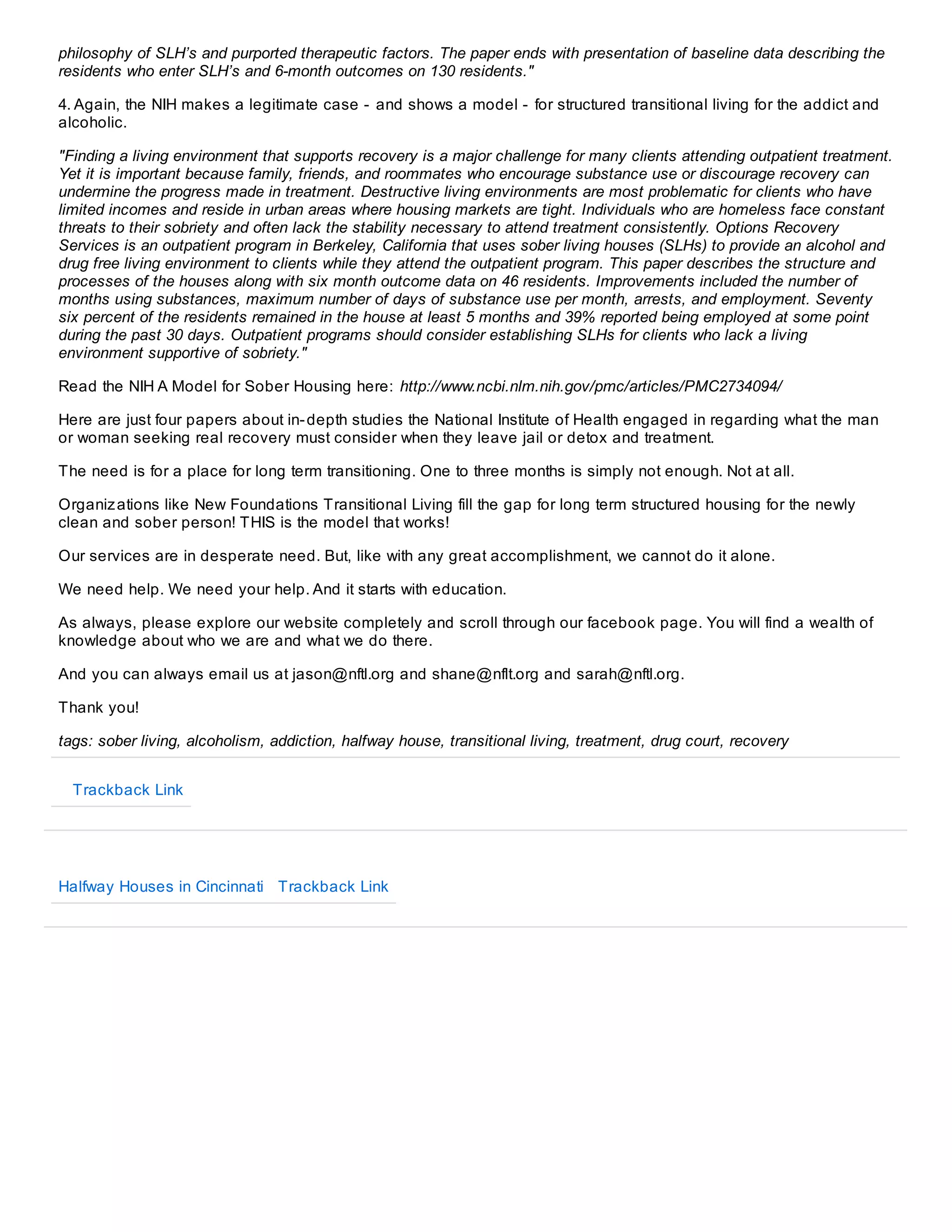 philosophy of SLH’s and purported therapeutic factors. The paper ends with presentation of baseline data describing the
residents who enter SLH’s and 6-month outcomes on 130 residents."
4. Again, the NIH makes a legitimate case - and shows a model - for structured transitional living for the addict and
alcoholic.
"Finding a living environment that supports recovery is a major challenge for many clients attending outpatient treatment.
Yet it is important because family, friends, and roommates who encourage substance use or discourage recovery can
undermine the progress made in treatment. Destructive living environments are most problematic for clients who have
limited incomes and reside in urban areas where housing markets are tight. Individuals who are homeless face constant
threats to their sobriety and often lack the stability necessary to attend treatment consistently. Options Recovery
Services is an outpatient program in Berkeley, California that uses sober living houses (SLHs) to provide an alcohol and
drug free living environment to clients while they attend the outpatient program. This paper describes the structure and
processes of the houses along with six month outcome data on 46 residents. Improvements included the number of
months using substances, maximum number of days of substance use per month, arrests, and employment. Seventy
six percent of the residents remained in the house at least 5 months and 39% reported being employed at some point
during the past 30 days. Outpatient programs should consider establishing SLHs for clients who lack a living
environment supportive of sobriety."
Read the NIH A Model for Sober Housing here: http://www.ncbi.nlm.nih.gov/pmc/articles/PMC2734094/
Here are just four papers about in- depth studies the National Institute of Health engaged in regarding what the man
or woman seeking real recovery must consider when they leave jail or detox and treatment.
The need is for a place for long term transitioning. One to three months is simply not enough. Not at all.
Organiz ations like New Foundations Transitional Living fill the gap for long term structured housing for the newly
clean and sober person! THIS is the model that works!
Our services are in desperate need. But, like with any great accomplishment, we cannot do it alone.
We need help. We need your help. And it starts with education.
As always, please explore our website completely and scroll through our facebook page. You will find a wealth of
knowledge about who we are and what we do there.
And you can always email us at jason@nftl.org and shane@nflt.org and sarah@nftl.org.
Thank you!
tags: sober living, alcoholism, addiction, halfway house, transitional living, treatment, drug court, recovery
Trackback Link

Halfway Houses in Cincinnati Trackback Link

 