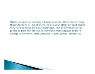 When you plan on building a house or office, there are so many
things to think of. All of them require your attention so it can be
very hard to focus on a particular one. This is why many of us
prefer to pass the project on someone more capable to be in
charge of the work. That someone is your general contractor.

 