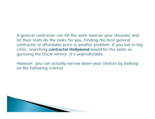 A general contractor can lift the work load on your shoulder and
let their team do the tasks for you. Finding the best general
contractor at affordable price is another problem. If you live in big
cities, searching contractor Hollywood would be the same as
guessing the Oscar winner. It’s unpredictable.
However, you can actually narrow down your choices by looking
on the following criteria!

 