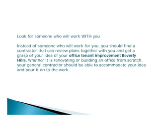 Look for someone who will work WITH you
Instead of someone who will work for you, you should find a
contractor that can review plans together with you and get a
grasp of your idea of your office tenant improvement Beverly
Hills. Whether it is renovating or building an office from scratch,
your general contractor should be able to accommodate your idea
and pour it on to the work.

 
