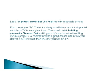 Look for general contractor Los Angeles with reputable service
Don’t trust your TV. There are many unreliable contractors placed
an ads on TV to earn your trust. You should seek building
contractor Sherman Oaks with years of experience in handling
various projects. A contractor with a good record and review will
deliver a better result than the one you see on TV.

 