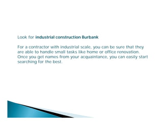 Look for industrial construction Burbank
For a contractor with industrial scale, you can be sure that they
are able to handle small tasks like home or office renovation.
Once you get names from your acquaintance, you can easily start
searching for the best.

 