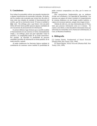 REDES NEURONALES ARTIFICIALES 15
5. Conclusiones
Este trabajo ha pretendido realizar una pequeña introducción
a algunas características de neuroredes conocidas. De hecho,
aún los estudios más avanzados que existen hoy día sobre el
tema están muy alejados de entender el funcionamiento del
cerebro, que fue su motivación inicial. El tema en realidad es
muy vasto. Sin embargo, pese a que hemos visto una parte
ínfima del total, hemos podido apreciar algunas cualidades de
este mecanismo de procesamiento de información.
En primer debemos lugar destacar que es posible modelar
el funcionamiento de una neurona en forma extremadamente
simple, y sin embargo, posee una gran capacidad, vemos la
sencillez y la complejidad unidas de un modo maravilloso.
Por ejemplo, de describió la posibilidad de procesar
cantidades increíbles de información en forma paralela, de un
modo sencillo y natural.
Al poder establecerse las funciones lógicas mediante la
combinación de neuronas vemos también la posibilidad de
poder construir computadoras con ellas, por lo menos en
principio.
Otra características fundamentales que no podemos
olvidar son la Robustez y la Capacidad de Aprendizaje. Las
neuronas son capaces de imitar y predecir el comportamiento
de sistemas dinámicos sin usar ningún modelo explícito, y
capaces de reconocer patrones, aunque éstos tengan errores.
Además de todo eso, son muy interesantes para la Física,
tanto para procesar información como en sí mismas. En
cuanto a esto último, se han descubierto interesantes áreas que
relacionan las neuroredes con la Teoría de la Información, el
Caos, la Mecánica Estadística.
6. Bibliografía
[1] Laurene Fausett, Fundamentals of Neural Networks
(Prentice-Hall, New Yersey, USA, 1994).
[2] Simon Haykin, Neural Networks (Prentice-Hall, New
Yersey, USA, 1999).
 
