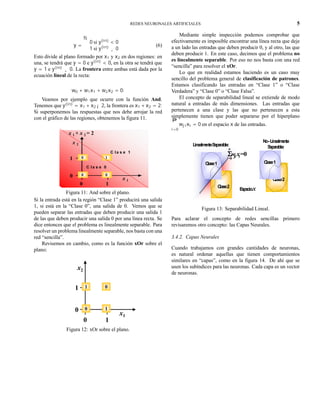 REDES NEURONALES ARTIFICIALES 5
y =
½
0 si y(in)
< 0
1 si y(in)
¸ 0
(6)
Esto divide al plano formado por x1 y x2 en dos regiones: en
una, se tendrá que y = 0 e y(in)
< 0, en la otra se tendrá que
y = 1 e y(in)
¸ 0. La frontera entre ambas está dada por la
ecuación lineal de la recta:
w0 + w1x1 + w2x2 = 0:
Veamos por ejemplo que ocurre con la función And.
Tenemos que y(in)
= x1 +x2 ¡2, la frontera es x1 +x2 = 2:
Si superponemos las respuestas que nos debe arrojar la red
con el gráfico de las regiones, obtenemos la figura 11.
x 1
x 2
0 1
0
1 1
00
0
C la s e 1
C la s e 0
x 1 + x 2 = 2
Figura 11: And sobre el plano.
Si la entrada está en la región “Clase 1” producirá una salida
1, si está en la “Clase 0”, una salida de 0. Vemos que se
pueden separar las entradas que deben producir una salida 1
de las que deben producir una salida 0 por una línea recta. Se
dice entonces que el problema es linealmente separable. Para
resolver un problema linealmente separable, nos basta con una
red “sencilla”.
Revisemos en cambio, como es la función xOr sobre el
plano:
x1
x2
0 1
0
1 0
10
1
Figura 12: xOr sobre el plano.
Mediante simple inspección podemos comprobar que
efectivamente es imposible encontrar una línea recta que deje
a un lado las entradas que deben producir 0, y al otro, las que
deben producir 1. En este caso, decimos que el problema no
es linealmente separable. Por eso no nos basta con una red
“sencilla” para resolver el xOr.
Lo que en realidad estamos haciendo es un caso muy
sencillo del problema general de clasificación de patrones.
Estamos clasificando las entradas en “Clase 1” o “Clase
Verdadera” y “Clase 0” o “Clase Falsa”.
El concepto de separabilidad lineal se extiende de modo
natural a entradas de más dimensiones. Las entradas que
pertenecen a una clase y las que no pertenecen a esta
simplemente tienen que poder separarse por el hiperplano
nP
i=0
wjixi = 0 en el espacio x de las entradas.
Clase2
Clase1
No-Linealmente
Separable:
Clase2
Clase1
LinealmenteSeparable:
ΣΣΣΣwji xi=0
i=0
n
Espaciox
Figura 13: Separabilidad Lineal.
Para aclarar el concepto de redes sencillas primero
revisaremos otro concepto: las Capas Neurales.
3.4.2. Capas Neurales
Cuando trabajamos con grandes cantidades de neuronas,
es natural ordenar aquellas que tienen comportamientos
similares en “capas”, como en la figura 14. De ahí que se
usen los subíndices para las neuronas. Cada capa es un vector
de neuronas.
 