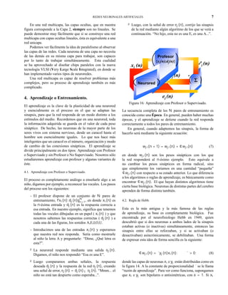 REDES NEURONALES ARTIFICIALES 7
En una red multicapa, las capas ocultas, que en nuestra
figura corresponde a la Capa 2, siempre son no lineales. Se
puede demostrar muy fácilmente que si se construye una red
multicapa con capas ocultas lineales, ésta es equivalente a una
red unicapa.
Podemos ver fácilmente la idea de paralelismo al observar
las capas de las redes. Cada neurona de una capa no necesita
de las demás en su misma capa para trabajar, son capaces
por lo tanto de trabajar simultáneamente. Esta cualidad
se ha aprovechado al diseñar chips paralelos con la nueva
tecnología VLSI (Very Large Scale Integrated), en donde se
han implementado varios tipos de neuroredes.
Una red multicapa es capaz de resolver problemas más
complejos, pero su proceso de aprendizaje también es más
complicado.
4. Aprendizaje o Entrenamiento.
El aprendizaje es la clave de la plasticidad de una neurored
y esencialmente es el proceso en el que se adaptan las
sinapsis, para que la red responda de un modo distinto a los
estímulos del medio. Recordemos que en una neurored, toda
la información adquirida se guarda en el valor de cada peso
sináptico. De hecho, las neuronas de la mayor parte de los
seres vivos con sistema nervioso, desde un caracol hasta el
hombre son esencialmente iguales. Lo que nos hace más
inteligentes que un caracol es el número, organización y modo
de cambio de las conexiones sinápticas. El aprendizaje se
divide principalmente en dos tipos: Aprendizaje con Profesor
o Supervisado y sin Profesor o No Supervisado. Nosotros sólo
estudiaremos aprendizaje con profesor y algunas variantes de
éste.
4.1. Aprendizaje con Profesor o Supervisado.
El proceso es completamente análogo a enseñarle algo a un
niño, digamos por ejemplo, a reconocer las vocales. Los pasos
del proceso son los siguientes:
- El profesor dispone de un conjunto de N pares de
entrenamiento, fxi(n); dj(n)gN
n=1, en donde xi(n) es
la n-ésima entrada y dj(n) es la respuesta correcta a
esa entrada. En nuestro ejemplo, significa que tenemos
todas las vocales dibujadas en un papel ( xi(n) ) y que
nosotros sabemos las respuestas correctas ( dj(n) ) a
cada una de las figuras, los sonidos A,E,I,O,U.
- Introducimos una de las entradas xi(n) y esperamos
que nuestra red nos responda. Sería como mostrarle
al niño la letra A y preguntarle: “Dime, ¿Qué letra es
esta?”.
² La neurored responde mediante una salida oj(n).
Digamos, el niño nos respondió “Esa es una E”.
² Luego comparamos ambas señales, la respuesta
deseada dj(n) y la respuesta de la red oj(n), creando
una señal de error, ej(n) = dj(n) ¡ oj(n). “Mmm... el
niño no está tan despierto como esperaba...”.
² Luego, con la señal de error ej(n), corrijo las sinapsis
de la red mediante algún algoritmo de los que se verá a
continuación. “No hijo, esta no es una E, es una A...”.
dj (n)
+
xi (n)
ΣΣΣΣ
oj (n) -
ej (n)
Profesor
{xi(n);dj(n)}
Neurored
Figura 16: Aprendizaje con Profesor o Supervisado.
La secuencia completa de los N pares de entrenamiento es
conocida como una Época. En general, pueden haber muchas
épocas, y el aprendizaje se detiene cuando la red responda
correctamente a todos los pares de entrenamiento.
En general, cuando adaptemos las sinapsis, la forma de
hacerlo será mediante la siguiente ecuación:
wji(n + 1) = wji(n) + ¢wji(n) (7)
en donde wji(n) son los pesos sinápticos con los que
la red responderá al n-ésimo ejemplo. Esto equivale a
no cambiar los pesos sinápticos en forma radical, sino
que simplemente los variamos en una cantidad “pequeña”
¢wji(n) con respecto a su estado anterior. Lo que diferencia
a los algoritmos o reglas de aprendizaje, es básicamente como
encontrar ¢wji(n). El que hayan distintos algoritmos tiene
cierta base biológica. Neuronas de distintas partes del cerebro
aprenden de forma distinta también.
4.2. Regla de Hebb.
Esta es la más antigua y la más famosa de las reglas
de aprendizaje, su base es completamente biológica. Fue
encontrada por el neurofisiologo Hebb en 1949, quien
descubrió que si dos neuronas a ambos lados de la sinapsis
estaban activas (o inactivas) simultáneamente, entonces las
sinapsis entre ellas se reforzaban, y si se activaban (o
desactivaban) asincrónicamente, se debilitaban. Una forma
de expresar esta idea de forma sencilla es la siguiente:
¢wji(n) = ´yj(n)xi(n); ´ > 0; (8)
donde las capas de neuronas xi e yj están distribuidas como en
la figura 14. A la constante de proporcionalidad ´ se le llama
“razón de aprendizaje”. Para ver como funciona, supongamos
que xi e yj son bipolares o antisimétricas, con a = 1. Si xi
 