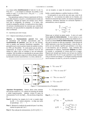 8 F. IZAUTIRETA Y C. SAAVEDRA
e yj toman ambas simultáneamente el valor de 1 (o de -1),
¢wji(n) = ´, y esa sinapsis se reforzará. En cambio, si una
tomase el valor -1 y la otra el de 1, ¢wji(n) = ¡´, y esa
sinapsis se debilitará.
Este aprendizaje explica el famoso experimento de Pavlov.
Él le daba alimento a un perro y simultáneamente tocaba una
campanilla. Después de repetir esto muchas veces, Pavlov
tocó sólo la campanilla, sin alimento. Y el perro, sólo
oyendo la campanilla, salivaba. La explicación es muy simple.
Al activarse simultáneamente las neuronas que controlan la
salivación y las que perciben la campanilla, las sinapsis entre
ellas se refuerzan.
4.3. Aprendizaje para redes Unicapa.
4.3.1. Regla de Aprendizaje perceptrónico.
Objetivo y funcionamiento general: Esta regla
de aprendizaje está diseñada especialmente para el
reconocimiento de patrones, pero por ser red unicapa,
sólo se pueden usar patrones linealmente separables. El
perceptrón nació como un primer intento de modelar la retina,
en 1958, por Rosenblatt. Es usual pensar que la retina es
simplemente un receptor (como el detector CCD de una
cámara de vídeo), pero en realidad es una red altamente
compleja. Sólo ha podido ser reproducida en ojos para robots
y retinas artificiales para ciegos en la última década, mediante
los llamados circuitos neuromórficos. La retina, además de
ser un receptor, es capaz de reconocer el movimiento y
bordes, y puede adaptarse a cambios locales en el brillo.
Un perceptrón es una red de una sola capa, como la de
la figura 14. Las neuronas de salida son no lineales, con
función de activación tipo escalón. En nuestros experimentos
numéricos, utilizamos funciones de activación bipolares o
antisimétricas, como la siguiente:
yj =
8
><
>:
¡1 si y
(in)
j < 0
0 si y
(in)
j = 0
1 si y
(in)
j > 0
(9)
Nótese que se incluyó un punto neutro. A este se le suele
llamar punto de indeterminación. A veces incluso se usa
una región en torno al origen que produce una salida de cero, a
la cual se le llama banda de indeterminación. Simplemente
dice que la neurona no sabe que responder. Cada neurona de
salida representa a una clase determinada, si una de ellas se
activa con una entrada, significa que pertenece a esa clase,
si está desactiva, que no pertenece. Aquí, incluimos dos
experimentos al respecto, clasificando imágenes de letras.
La entrada xi corresponde al i-ésimo píxel de la imagen.
Digamos por ejemplo que tenemos una red que nos clasifica
una entrada como X u O. Lo que queremos es que funcione
como se muestra en la figura 17, en donde la neurona marcada
con X reconoce a la clase X, y la con O, a la clase O:
X
1 : “E s u n a X ”
-1 : “N o es u n a O ”
x
O
O
-1 : “N o es u n a X ”
1 : “E s u n a O ”
x
O
Figura 17: Funcionamiento de un Perceptrón
Algoritmo Perceptrónico. Veamos ahora como entrenar
esta red que cuenta mo y m1 número de neuronas de entrada
y salida respectivamente. Además, existen N pares de
entrenamiento fxi(n); dj(n)gN
n=1. De esta forma el algoritmo
es:
Paso 0: Inicializar las sinapsis de la red, se puede elegir
wji(0) = 0 ó valores aleatorios. se elige una razón
de aprendizaje ´, 0 < ´ · 1.
Paso 1: Mientras la condición de parada del paso 5 sea falsa,
realizar los pasos del 2 al 5.
Paso 2: Para cada par de entrenamiento, (xi(n); dj(n)) ; n =
1; :::; N, hacer los pasos del 3 y 4.
Paso 3: j = 1; :::; m1
y
(in)
j (n) =
m0X
i=0
wji(n)xi(n)
yj(n) =
8
><
>:
¡1 si y
(in)
j (n) < 0
0 si y
(in)
j (n) = 0
1 si y
(in)
j (n) > 0
 