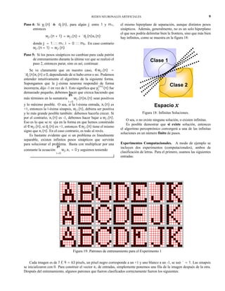 REDES NEURONALES ARTIFICIALES 9
Paso 4: Si yj(n) 6= dj(n), para algún j entre 1 y m1,
entonces
wji(n + 1) = wji(n) + ´dj(n)xi(n);
donde j = 1; :::; m1; i = 0; :::; m0. En caso contrario
wji(n + 1) = wji(n)
Paso 5: Si los pesos sinápticos no cambian para cada patrón
de entrenamiento durante la última vez que se realizó el
paso 2, entonces parar, sino es así, continuar.
Se ve claramente que en nuestro caso, ¢wji(n) =
´dj(n)xi(n) o 0, dependiendo de si hubo error o no. Podemos
entender intuitivamente el algoritmo de la siguiente forma.
Supongamos que la j-ésima neurona respondió de forma
incorrecta, dijo -1 en vez de 1. Esto significa que y
(in)
j (n) fue
demasiado pequeño, debemos hacer que crezca haciendo que
más términos en la sumatoria
m0P
i=0
wji(n)xi(n) sean positivos
y lo máximo posible. O sea, si la i-ésima entrada, xi(n) es
+1, entonces la i-ésima sinapsis, wji(n), debiera ser positiva
y lo más grande posible también: debemos hacerla crecer. Si
por el contrario, xi(n) es -1, debemos hacer bajar a wji(n).
Eso es lo que se re eja en la forma en que hemos construido
el ¢wji(n), si dj(n) es +1, entonces ¢wji(n) tiene el mismo
signo que xi(n). En el caso contrario, es todo al revés.
Es bastante evidente que si un problema es linealmente
separable, existen infinitos pesos sinápticos que servirán
para solucionar el problema. Basta con multiplicar por una
constante la ecuación
nP
i=0
wjixi = 0 y seguimos teniendo
el mismo hiperplano de separación, aunque distintos pesos
sinápticos. Además, generalmente, no es un solo hiperplano
el que nos podría delimitar bien la frontera, sino que más bien
hay infinitos, como se muestra en la figura 18:
Clase 2
Clase 1
Espacio x
Figura 18: Infinitas Soluciones.
O sea, o no existe ninguna solución, o existen infinitas.
Es posible demostrar que si existe solución, entonces
el algoritmo perceptrónico convergerá a una de las infinitas
soluciones en un número finito de pasos.
Experimentos Computacionales. A modo de ejemplo se
incluyen dos experimentos (computacionales), ambos de
clasificación de letras. Para el primero, usamos las siguientes
entradas:
Figura 19: Patrones de entrenamiento para el Experimento 1
Cada imagen es de 7 £ 9 = 63 píxels, un píxel negro corresponde a un +1 y uno blanco a un -1, se usó ´ = 1. Las sinapsis
se inicializaron con 0. Para construir el vector xi de entradas, simplemente ponemos una fila de la imagen después de la otra.
Después del entrenamiento, algunos patrones que fueron clasificados correctamente fueron los siguientes:
 