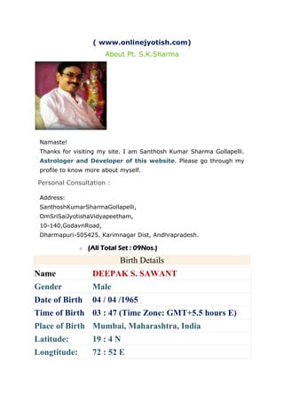 ( www.onlinejyotish.com)
About Pt. S.K.Sharma
Namaste!
Thanks for visiting my site. I am Santhosh Kumar Sharma Gollapelli.
Astrologer and Developer of this website. Please go through my
profile to know more about myself.
Personal Consultation :
Address:
SanthoshKumarSharmaGollapelli,
OmSriSaiJyotishaVidyapeetham,
10-140,GodavriRoad,
Dharmapuri-505425. Karimnagar Dist, Andhrapradesh.
o (All Total Set : 09Nos.)Birth Details
Birth Details
Name DEEPAK S. SAWANT
Gender Male
Date of Birth 04 / 04 /1965
Time of Birth 03 : 47 (Time Zone: GMT+5.5 hours E)
Place of Birth Mumbai, Maharashtra, India
Latitude: 19 : 4 N
Longtitude: 72 : 52 E
 