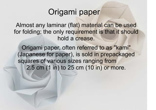 Origami paper
Almost any laminar (flat) material can be used
for folding; the only requirement is that it should
hold a crease.
Origami paper, often referred to as "kami"
(Japanese for paper), is sold in prepackaged
squares of various sizes ranging from
2.5 cm (1 in) to 25 cm (10 in) or more.
 
