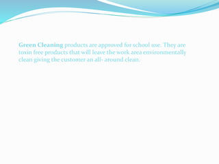 Green Cleaning products are approved for school use. They are
toxin free products that will leave the work area environmentally
clean giving the customer an all- around clean.
 
