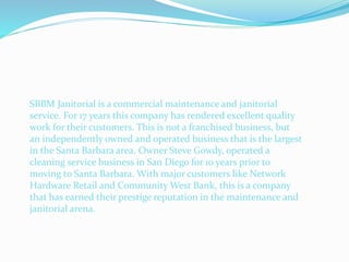 SBBM Janitorial is a commercial maintenance and janitorial
service. For 17 years this company has rendered excellent quality
work for their customers. This is not a franchised business, but
an independently owned and operated business that is the largest
in the Santa Barbara area. Owner Steve Gowdy, operated a
cleaning service business in San Diego for 10 years prior to
moving to Santa Barbara. With major customers like Network
Hardware Retail and Community West Bank, this is a company
that has earned their prestige reputation in the maintenance and
janitorial arena.
 