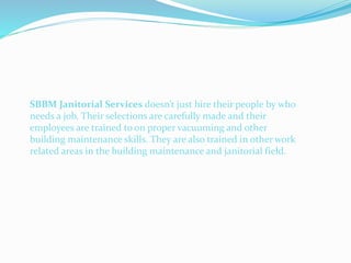 SBBM Janitorial Services doesn’t just hire their people by who
needs a job. Their selections are carefully made and their
employees are trained to on proper vacuuming and other
building maintenance skills. They are also trained in other work
related areas in the building maintenance and janitorial field.
 