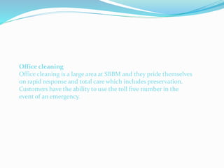 Office cleaning
Office cleaning is a large area at SBBM and they pride themselves
on rapid response and total care which includes preservation.
Customers have the ability to use the toll free number in the
event of an emergency.
 