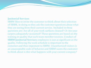 Janitorial Services
SBBM likes to invite the customer to think about their selection
of SBBM, in doing so they ask the customer questions about what
they are seeing from their current service. Included in these
questions are: Are all of your work surfaces cleaned? Or Are your
carpets adequately vacuumed? These questions are based on the
training in quality that each team member receives. Conduct of
SBBM Janitorial Services employees is just as significant as the
quality. Following the work schedule is important to the
customer and thus important to SBBM. Unauthorized visitors is
an unacceptable code of behavior and SBBM wants the customer
to think about is this what happens with your current company?
 
