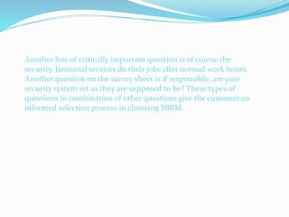 Another line of critically important question is of course the
security. Janitorial services do their jobs after normal work hours.
Another question on the survey sheet is if responsible, are your
security system set as they are supposed to be? These types of
questions in combination of other questions give the customer an
informed selection process in choosing SBBM.
 
