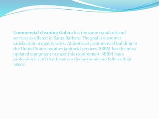 Commercial cleaning Goleta has the same standards and
services as offered in Santa Barbara. The goal is customer
satisfaction in quality work. Almost every commercial building in
the United States requires janitorial services. SBBM has the most
updated equipment to meet this requirement. SBBM has a
professional staff that listens to the customer and follows their
needs.
 