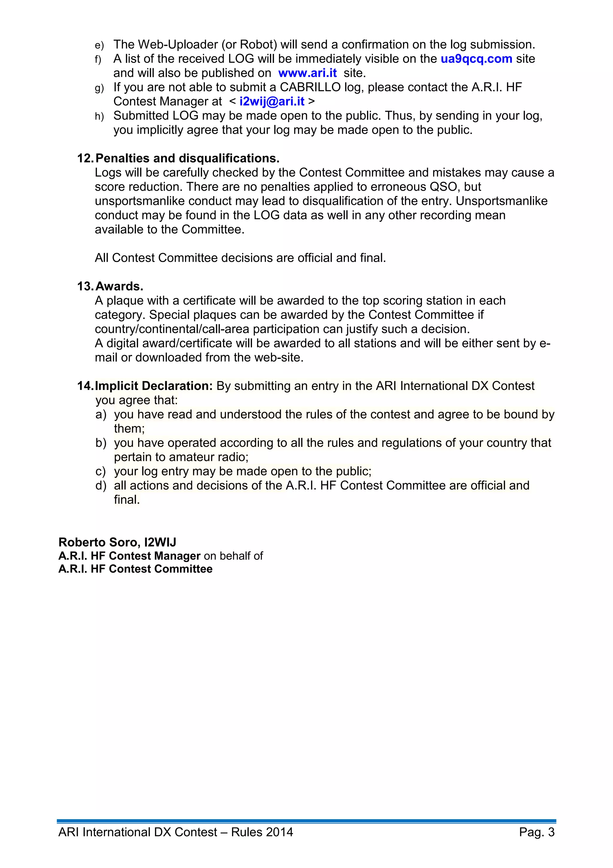 ARI International DX Contest – Rules 2014 Pag. 3
e) The Web-Uploader (or Robot) will send a confirmation on the log submission.
f) A list of the received LOG will be immediately visible on the ua9qcq.com site
and will also be published on www.ari.it site.
g) If you are not able to submit a CABRILLO log, please contact the A.R.I. HF
Contest Manager at < i2wij@ari.it >
h) Submitted LOG may be made open to the public. Thus, by sending in your log,
you implicitly agree that your log may be made open to the public.
12.Penalties and disqualifications.
Logs will be carefully checked by the Contest Committee and mistakes may cause a
score reduction. There are no penalties applied to erroneous QSO, but
unsportsmanlike conduct may lead to disqualification of the entry. Unsportsmanlike
conduct may be found in the LOG data as well in any other recording mean
available to the Committee.
All Contest Committee decisions are official and final.
13.Awards.
A plaque with a certificate will be awarded to the top scoring station in each
category. Special plaques can be awarded by the Contest Committee if
country/continental/call-area participation can justify such a decision.
A digital award/certificate will be awarded to all stations and will be either sent by e-
mail or downloaded from the web-site.
14.Implicit Declaration: By submitting an entry in the ARI International DX Contest
you agree that:
a) you have read and understood the rules of the contest and agree to be bound by
them;
b) you have operated according to all the rules and regulations of your country that
pertain to amateur radio;
c) your log entry may be made open to the public;
d) all actions and decisions of the A.R.I. HF Contest Committee are official and
final.
Roberto Soro, I2WIJ
A.R.I. HF Contest Manager on behalf of
A.R.I. HF Contest Committee
 