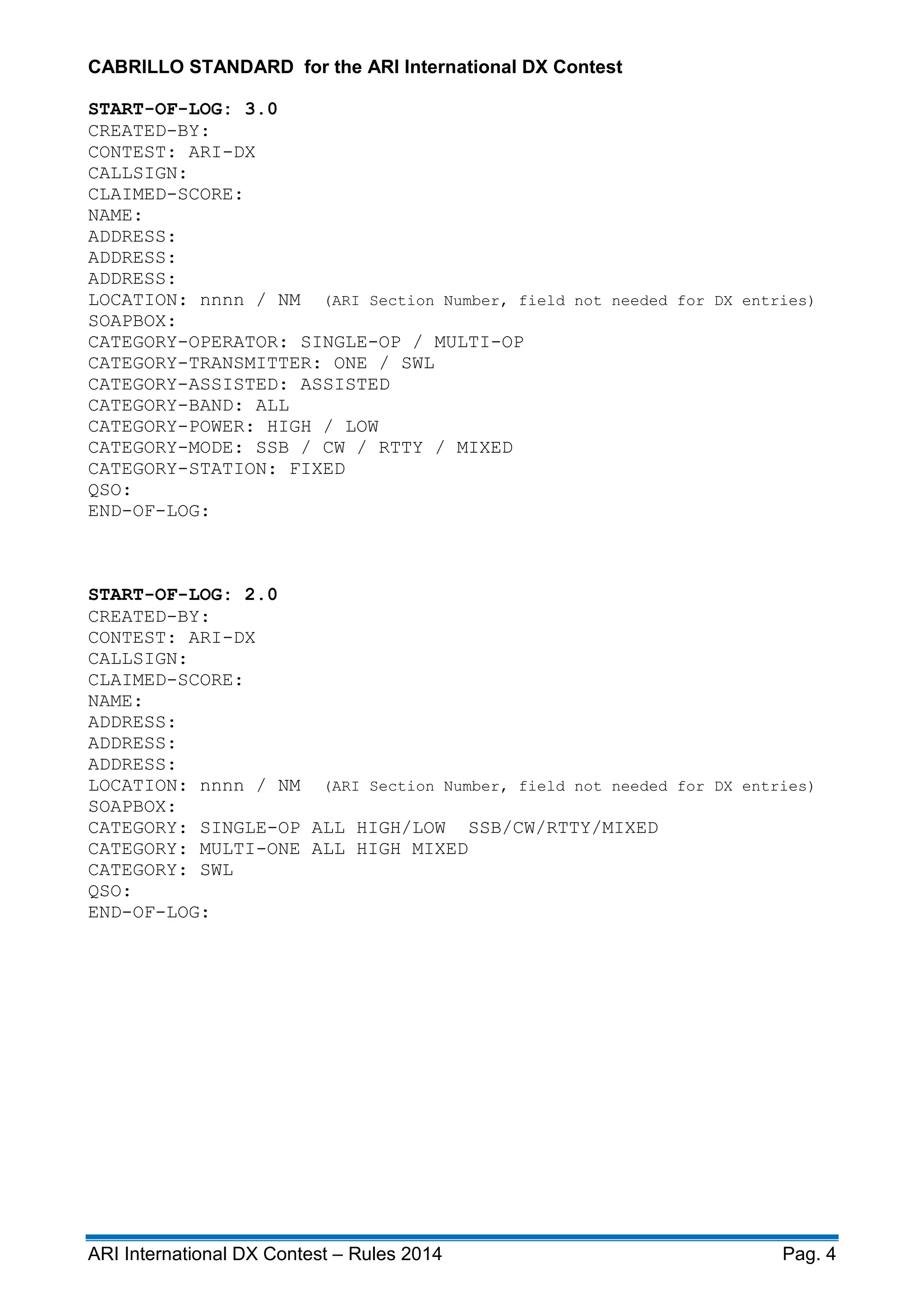 ARI International DX Contest – Rules 2014 Pag. 4
CABRILLO STANDARD for the ARI International DX Contest
START-OF-LOG: 3.0
CREATED-BY:
CONTEST: ARI-DX
CALLSIGN:
CLAIMED-SCORE:
NAME:
ADDRESS:
ADDRESS:
ADDRESS:
LOCATION: nnnn / NM (ARI Section Number, field not needed for DX entries)
SOAPBOX:
CATEGORY-OPERATOR: SINGLE-OP / MULTI-OP
CATEGORY-TRANSMITTER: ONE / SWL
CATEGORY-ASSISTED: ASSISTED
CATEGORY-BAND: ALL
CATEGORY-POWER: HIGH / LOW
CATEGORY-MODE: SSB / CW / RTTY / MIXED
CATEGORY-STATION: FIXED
QSO:
END-OF-LOG:
START-OF-LOG: 2.0
CREATED-BY:
CONTEST: ARI-DX
CALLSIGN:
CLAIMED-SCORE:
NAME:
ADDRESS:
ADDRESS:
ADDRESS:
LOCATION: nnnn / NM (ARI Section Number, field not needed for DX entries)
SOAPBOX:
CATEGORY: SINGLE-OP ALL HIGH/LOW SSB/CW/RTTY/MIXED
CATEGORY: MULTI-ONE ALL HIGH MIXED
CATEGORY: SWL
QSO:
END-OF-LOG:
 