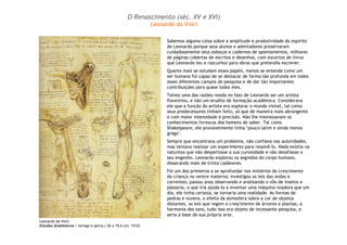 Leonardo da Vinci
Estudos Anatômicos / laringe e perna ( 26 x 19,6 cm: 1510)
Sabemos alguma coisa sobre a amplitude e produtividade do espírito
de Leonardo porque seus alunos e admiradores preservaram
cuidadosamente seus esboços e cadernos de apontamentos, milhares
de páginas cobertas de escritos e desenhos, com excertos de livros
que Leonardo leu e rascunhos para obras que pretendia escrever.
Quanto mais se estudam esses papéis, menos se entende como um
ser humano foi capaz de se destacar de forma tão profunda em todos
esses diferentes campos de pesquisa e de dar tão importantes
contribuições para quase todos eles.
Talvez uma das razões resida no fato de Leonardo ser um artista
florentino, e não um erudito de formação acadêmica. Considerava
ele que a função do artista era explorar o mundo visível, tal como
seus predecessores tinham feito, só que de maneira mais abrangente
e com maior intensidade e precisão. Não lhe interessavam os
conhecimentos livrescos dos homens de saber. Tal como
Shakespeare, ele provavelmente tinha "pouco latim e ainda menos
grego".
Sempre que encontrava um problema, não confiava nas autoridades,
mas tentava realizar um experimento para resolvê-lo. Nada existia na
natureza que não despertasse a sua curiosidade e não desafiasse o
seu engenho. Leonardo explorou os segredos do corpo humano,
dissecando mais de trinta cadáveres.
Foi um dos primeiros a se aprofundar nos mistérios do crescimento
da criança no ventre materno; investigou as leis das ondas e
correntes; passou anos observando e analisando o vôo de insetos e
pássaros, o que iria ajuda-lo a inventar uma máquina voadora que um
dia, ele tinha certeza, se tornaria uma realidade. As formas de
pedras e nuvens, o efeito da atmosfera sobre a cor de objetos
distantes, as leis que regem o crescimento de árvores e plantas, a
harmonia dos sons, tudo isso era objeto de incessante pesquisa, e
seria a base de sua própria arte.
O Renascimento (séc. XV e XVI)
Leonardo da Vinci
 