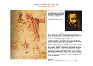 Michelangelo
Estudo para a Sibila Líbia/Capela Sistina ( 28,9 x 21,4 cm: 1510)
Em sua juventude, Miguel Ângelo exercitou-se como qualquer
artista. Garoto de 13 anos, foi aprendiz por três anos na atarefada
oficina de um dos principais mestres do final do Quattrocento
Florentino, o pintor Domenico Ghirlandaio (1449-94).
Nessa oficina, o jovem Miguel Ângelo pôde certamente aprender
todos os recursos técnicos do oficio, uma sólida técnica em pintura
de afrescos e o total domínio da arte de desenhar.
Sabemos com que minúcia Miguel Ângelo estudou todos os detalhes
para o teto da Capela Sistina, e com que cuidado preparou cada
figura em seus desenhos. A figura mostra uma folha do caderno de
esboços no qual estudou as formas de um modelo para uma das
Sibilas. Vemos a ação recíproca dos músculos como jamais alguém
observara e retratara desde os mestres gregos. Mas, se provou ser
insuperável nesses famosos "nus", demonstrou ser infinitamente mais
do que um virtuose nas ilustrações dos temas bíblicos que formam o
centro da composição.
Michelangelo Buonarroti (1475-
1564). Escultor, pintor, arquiteto,
desenhista e poeta florentino, uma
das maiores figuras da Renascença
e, nos últimos anos de sua vida,
uma das forças que moldaram o
maneirismo.
(The Oxford Dictionary of Art)
O Renascimento (séc. XV e XVI)
Michelangelo Buonarroti
 
