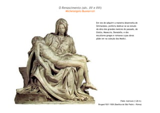 Pietá: mármore (1,28 m):
Bruges/1501-1506 (Basílica de São Pedro – Roma)
Em vez de adquirir a maneira desenvolta de
Ghirlandaio, preferiu dedicar-se ao estudo
da obra dos grandes mestres do passado, de
Giotto, Masaccio, Donatello, e dos
escultores gregos e romanos cujas obras
pôde ver na coleção dos Medici.
O Renascimento (séc. XV e XVI)
Michelangelo Buonarroti
 