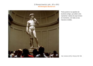 Davi: mármore (4,09 m): Florença/1501-1504
Tentou penetrar nos segredos dos
escultores antigos, que sabiam como
representar a beleza do corpo humano
em movimento, com todos os seus
músculos e tendões.
O Renascimento (séc. XV e XVI)
Michelangelo Buonarroti
 