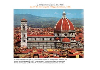Os florentinos desejavam que sua catedral fosse coroada por um imponente zimbório, mas
nenhum artista era capaz de cobrir o imenso espaço entre os pilares em que o zimbório
deveria assentar, até que Brunelleschi encontrou um método para executar essa obra.
O Renascimento (séc. XV e XVI)
Sta. Mª dei Fiore (Cúpula – Fillippo Bruneleschi, 1436)
 