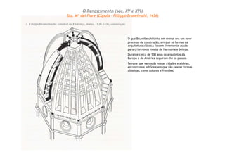 O que Brunelleschi tinha em mente era um novo
processo de construção, em que as formas da
arquitetura clássica fossem livremente usadas
para criar novos modos de harmonia e beleza.
Durante cerca de 500 anos os arquitetos da
Europa e da América seguiram-lhe os passos.
Sempre que vamos às nossas cidades e aldeias,
encontramos edifícios em que são usadas formas
clássicas, como colunas e frontões.
O Renascimento (séc. XV e XVI)
Sta. Mª dei Fiore (Cúpula – Fillippo Bruneleschi, 1436)
 