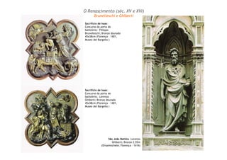 Sacrifício de Isaac –
Concurso da porta do
batistério; Fillippo
Brunelleschi; Bronze dourado
45x38cm (Florença – 1401,
Museo del Bargello )
Sacrifício de Isaac –
Concurso da porta do
batistério; Lorenzo
Ghiberti; Bronze dourado
45x38cm (Florença - 1401,
Museo del Bargello )
São João Batista –Lorenzo
Ghiberti; Bronze 2,55m
(Orsanmichele; Florença - 1414)
O Renascimento (séc. XV e XVI)
Brunelleschi e Ghiberti
 