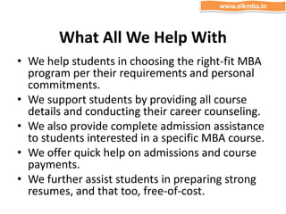 What All We Help With
• We help students in choosing the right-fit MBA
program per their requirements and personal
commitments.
• We support students by providing all course
details and conducting their career counseling.
• We also provide complete admission assistance
to students interested in a specific MBA course.
• We offer quick help on admissions and course
payments.
• We further assist students in preparing strong
resumes, and that too, free-of-cost.
www.elkmba.in
 