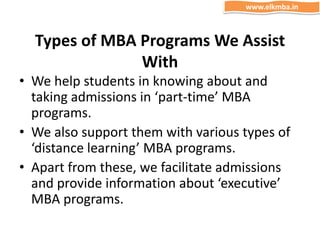 Types of MBA Programs We Assist
With
• We help students in knowing about and
taking admissions in ‘part-time’ MBA
programs.
• We also support them with various types of
‘distance learning’ MBA programs.
• Apart from these, we facilitate admissions
and provide information about ‘executive’
MBA programs.
www.elkmba.in
 