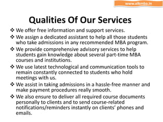 Qualities Of Our Services
 We offer free information and support services.
 We assign a dedicated assistant to help all those students
who take admissions in any recommended MBA program.
 We provide comprehensive advisory services to help
students gain knowledge about several part-time MBA
courses and institutions.
 We use latest technological and communication tools to
remain constantly connected to students who hold
meetings with us.
 We assist in taking admissions in a hassle-free manner and
make payment procedures really smooth.
 We also ensure to deliver all required course documents
personally to clients and to send course-related
notifications/reminders instantly on clients’ phones and
emails.
www.elkmba.in
 