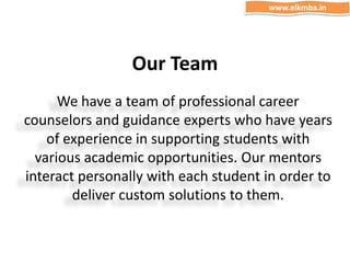 Our Team
We have a team of professional career
counselors and guidance experts who have years
of experience in supporting students with
various academic opportunities. Our mentors
interact personally with each student in order to
deliver custom solutions to them.
www.elkmba.in
 