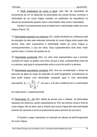 Hidrologia Agosto/2006
c) Perfil longitudinal do curso d água: pelo fato da velocidade de
escoamento de um rio depender da declividade dos canais fluviais, conhecer a
declividade de um curso d’água constitui um parâmetro de importância no
estudo de escoamento (quanto maior a declividade maior será a velocidade).
Existem 4 procedimentos para se determinar a declividade média do curso
d’água (Figura 13):
1o
) Declividade baseada nos extremos (S1): obtida dividindo-se a diferença total
de elevação do leito pela extensão horizontal do curso d’água entre esses dois
pontos. Este valor superestima a declividade média do curso d’água e,
consequentemente, o pico de cheia. Essa superestimativa será tanto maior
quanto maior o número de quedas do rio.
2o
) Declividade ponderada (S2): um valor mais representativo que o primeiro
consiste em traçar no gráfico uma linha, tal que a área, compreendida entre ela
e a abcissa, seja igual à compreendida entre a curva do perfil e a abcissa.
3o
) Declividade equivalente constante (S3): leva em consideração o tempo de
percurso da água ao longo da extensão do perfil longitudinal, considerando se
este perfil tivesse uma declividade constante igual à uma declividade
equivalente. 2
i
i
i
3 )
)
D
L
(
L
(S
∑
∑= , em que Li e Di são a distância em e a declividade
em cada trecho i, respectivamente.
4o
) Declividade 15 – 85 (S4): obtida de acordo com o método da declividade
baseada nos extremos, porém descartando-se 15% dos trechos inicial e final do
curso d’água. Isto se deve, pois a maioria dos cursos d’água têm alta declividade
próximo da nascente e torna-se praticamente plano próximo de sua barra.
O Quadro a seguir apresenta um exemplo de cálculo do perfil longitudinal
do curso d’água:
Prof. Daniel Fonseca de Carvalho e Prof. Leonardo Duarte Batista da Silva 26
 