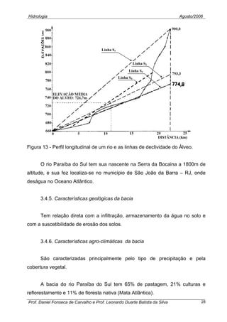 Hidrologia Agosto/2006
Linha S1
Linha S2
Linha S4
Linha S3
Figura 13 - Perfil longitudinal de um rio e as linhas de declividade do Álveo.
O rio Paraíba do Sul tem sua nascente na Serra da Bocaina a 1800m de
altitude, e sua foz localiza-se no município de São João da Barra – RJ, onde
deságua no Oceano Atlântico.
3.4.5. Características geológicas da bacia
Tem relação direta com a infiltração, armazenamento da água no solo e
com a suscetibilidade de erosão dos solos.
3.4.6. Características agro-climáticas da bacia
São caracterizadas principalmente pelo tipo de precipitação e pela
cobertura vegetal.
A bacia do rio Paraíba do Sul tem 65% de pastagem, 21% culturas e
reflorestamento e 11% de floresta nativa (Mata Atlântica).
Prof. Daniel Fonseca de Carvalho e Prof. Leonardo Duarte Batista da Silva 28
 