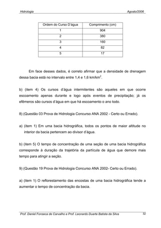 Hidrologia Agosto/2006
Ordem do Curso D’água Comprimento (cm)
1 904
2 380
3 160
4 82
5 17
Em face desses dados, é correto afirmar que a densidade de drenagem
dessa bacia está no intervalo entre 1,4 e 1,6 km/km2
.
b) (item 4) Os cursos d’água intermitentes são aqueles em que ocorre
escoamento apenas durante e logo após eventos de precipitação; já os
efêmeros são cursos d’água em que há escoamento o ano todo.
8) (Questão 03 Prova de Hidrologia Concurso ANA 2002 - Certo ou Errado).
a) (item 1) Em uma bacia hidrográfica, todos os pontos de maior altitude no
interior da bacia pertencem ao divisor d’água.
b) (item 5) O tempo de concentração de uma seção de uma bacia hidrográfica
corresponde à duração da trajetória da partícula de água que demore mais
tempo para atingir a seção.
9) (Questão 19 Prova de Hidrologia Concurso ANA 2002- Certo ou Errado).
a) (item 1) O reflorestamento das encostas de uma bacia hidrográfica tende a
aumentar o tempo de concentração da bacia.
Prof. Daniel Fonseca de Carvalho e Prof. Leonardo Duarte Batista da Silva 32
 