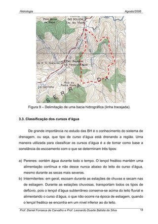 Hidrologia Agosto/2006
Figura 9 – Delimitação de uma bacia hidrográfica (linha tracejada).
3.3. Classificação dos cursos d’água
De grande importância no estudo das BH é o conhecimento do sistema de
drenagem, ou seja, que tipo de curso d’água está drenando a região. Uma
maneira utilizada para classificar os cursos d’água é a de tomar como base a
constância do escoamento com o que se determinam três tipos:
a) Perenes: contém água durante todo o tempo. O lençol freático mantém uma
alimentação contínua e não desce nunca abaixo do leito do curso d’água,
mesmo durante as secas mais severas.
b) Intermitentes: em geral, escoam durante as estações de chuvas e secam nas
de estiagem. Durante as estações chuvosas, transportam todos os tipos de
deflúvio, pois o lençol d’água subterrâneo conserva-se acima do leito fluvial e
alimentando o curso d’água, o que não ocorre na época de estiagem, quando
o lençol freático se encontra em um nível inferior ao do leito.
Prof. Daniel Fonseca de Carvalho e Prof. Leonardo Duarte Batista da Silva 18
 