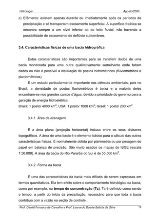 Hidrologia Agosto/2006
c) Efêmeros: existem apenas durante ou imediatamente após os períodos de
precipitação e só transportam escoamento superficial. A superfície freática se
encontra sempre a um nível inferior ao do leito fluvial, não havendo a
possibilidade de escoamento de deflúvio subterrâneo.
3.4. Características físicas de uma bacia hidrográfica
Estas características são importantes para se transferir dados de uma
bacia monitorada para uma outra qualitativamente semelhante onde faltam
dados ou não é possível a instalação de postos hidrométricos (fluviométricos e
pluviométricos).
É um estudo particularmente importante nas ciências ambientais, pois no
Brasil, a densidade de postos fluviométricos é baixa e a maioria deles
encontram-se nos grandes cursos d’água, devido a prioridade do governo para a
geração de energia hidroelétrica.
Brasil: 1 posto/ 4000 km2
; USA: 1 posto/ 1000 km2
; Israel: 1 posto/ 200 km2
.
3.4.1. Área de drenagem
É a área plana (projeção horizontal) inclusa entre os seus divisores
topográficos. A área de uma bacia é o elemento básico para o cálculo das outras
características físicas. É normalmente obtida por planimetria ou por pesagem do
papel em balança de precisão. São muito usados os mapas do IBGE (escala
1:50.000). A área da bacia do Rio Paraíba do Sul é de 55.500 km2
.
3.4.2. Forma da bacia
É uma das características da bacia mais difíceis de serem expressas em
termos quantitativos. Ela tem efeito sobre o comportamento hidrológico da bacia,
como por exemplo, no tempo de concentração (Tc). Tc é definido como sendo
o tempo, a partir do início da precipitação, necessário para que toda a bacia
contribua com a vazão na seção de controle.
Prof. Daniel Fonseca de Carvalho e Prof. Leonardo Duarte Batista da Silva 19
 