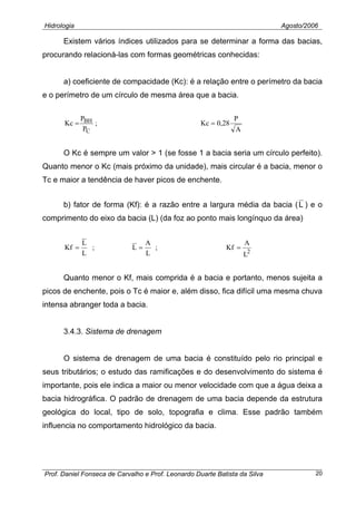 Hidrologia Agosto/2006
Existem vários índices utilizados para se determinar a forma das bacias,
procurando relacioná-las com formas geométricas conhecidas:
a) coeficiente de compacidade (Kc): é a relação entre o perímetro da bacia
e o perímetro de um círculo de mesma área que a bacia.
A
P
28,0Kc;
P
P
Kc
C
BH ==
O Kc é sempre um valor > 1 (se fosse 1 a bacia seria um círculo perfeito).
Quanto menor o Kc (mais próximo da unidade), mais circular é a bacia, menor o
Tc e maior a tendência de haver picos de enchente.
b) fator de forma (Kf): é a razão entre a largura média da bacia (L ) e o
comprimento do eixo da bacia (L) (da foz ao ponto mais longínquo da área)
2
L
A
Kf;
L
A
L;
L
L
Kf ===
Quanto menor o Kf, mais comprida é a bacia e portanto, menos sujeita a
picos de enchente, pois o Tc é maior e, além disso, fica difícil uma mesma chuva
intensa abranger toda a bacia.
3.4.3. Sistema de drenagem
O sistema de drenagem de uma bacia é constituído pelo rio principal e
seus tributários; o estudo das ramificações e do desenvolvimento do sistema é
importante, pois ele indica a maior ou menor velocidade com que a água deixa a
bacia hidrográfica. O padrão de drenagem de uma bacia depende da estrutura
geológica do local, tipo de solo, topografia e clima. Esse padrão também
influencia no comportamento hidrológico da bacia.
Prof. Daniel Fonseca de Carvalho e Prof. Leonardo Duarte Batista da Silva 20
 